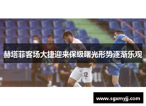 赫塔菲客场大捷迎来保级曙光形势逐渐乐观