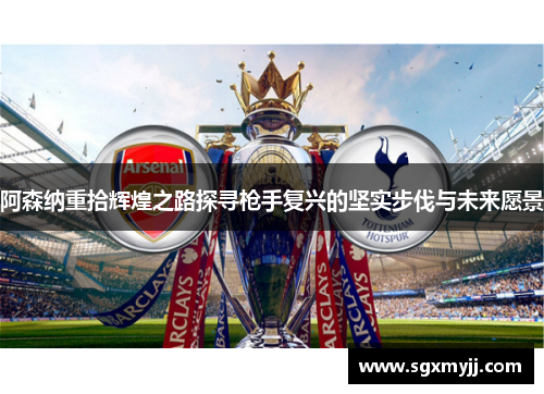 阿森纳重拾辉煌之路探寻枪手复兴的坚实步伐与未来愿景
