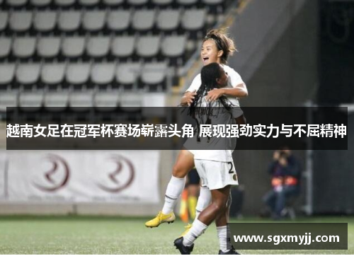 越南女足在冠军杯赛场崭露头角 展现强劲实力与不屈精神