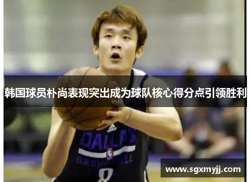 韩国球员朴尚表现突出成为球队核心得分点引领胜利