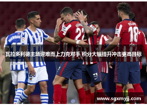 瓦拉多利德主场迎难而上力克对手 积分大幅提升冲击更高目标